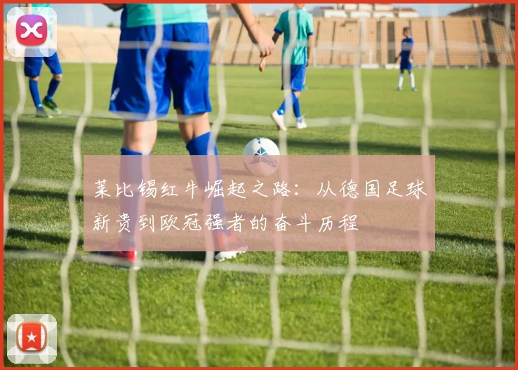莱比锡红牛崛起之路：从德国足球新贵到欧冠强者的奋斗历程