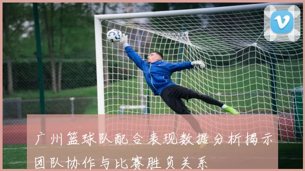 广州篮球队配合表现数据分析揭示团队协作与比赛胜负关系