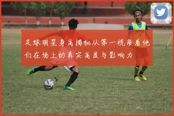 足球明星身高揭秘从第一视角看他们在场上的真实高度与影响力