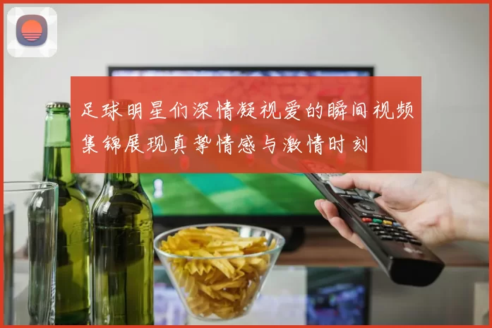 足球明星们深情凝视爱的瞬间视频集锦展现真挚情感与激情时刻