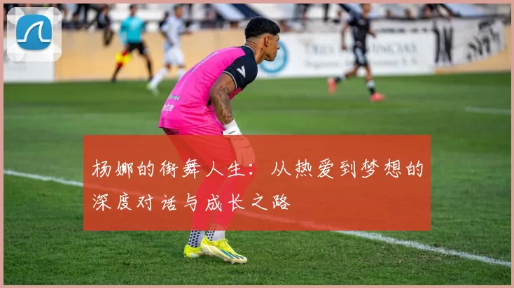 杨娜的街舞人生：从热爱到梦想的深度对话与成长之路