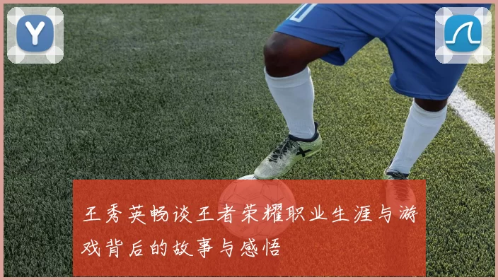 王秀英畅谈王者荣耀职业生涯与游戏背后的故事与感悟