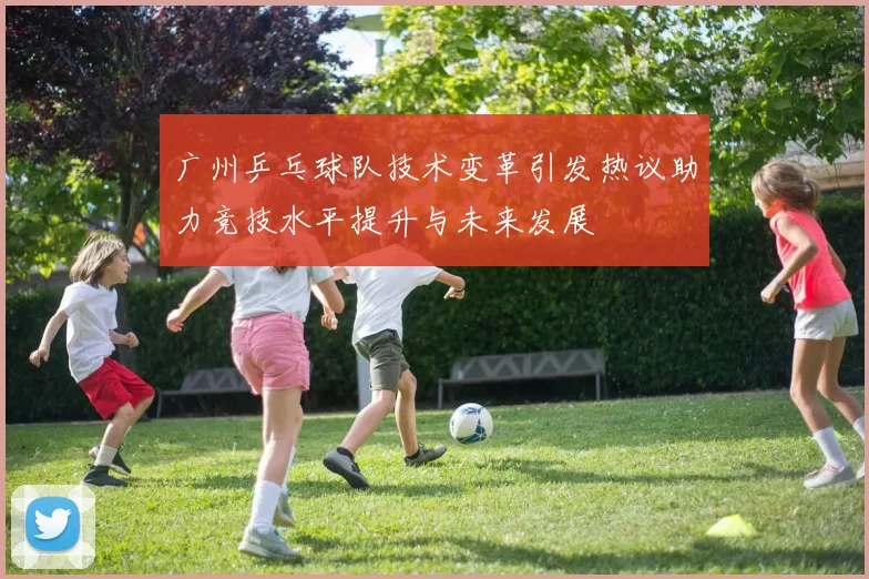 广州乒乓球队技术变革引发热议助力竞技水平提升与未来发展
