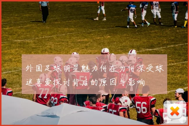 外国足球明星魅力何在为何深受球迷喜爱探讨背后的原因与影响