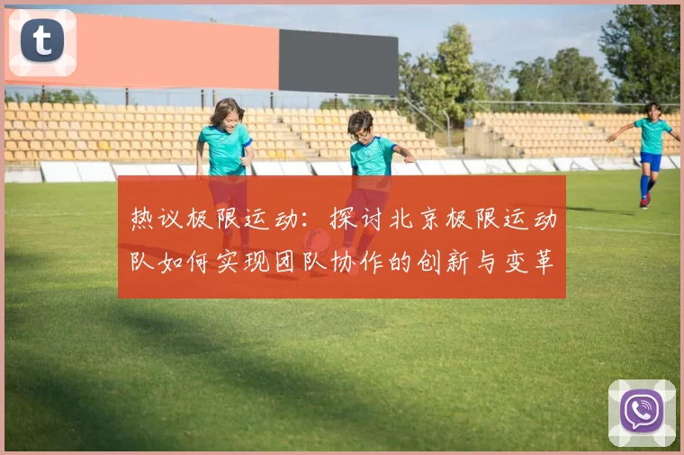 热议极限运动：探讨北京极限运动队如何实现团队协作的创新与变革
