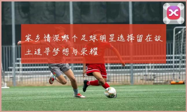 家乡情深哪个足球明星选择留在故土追寻梦想与荣耀