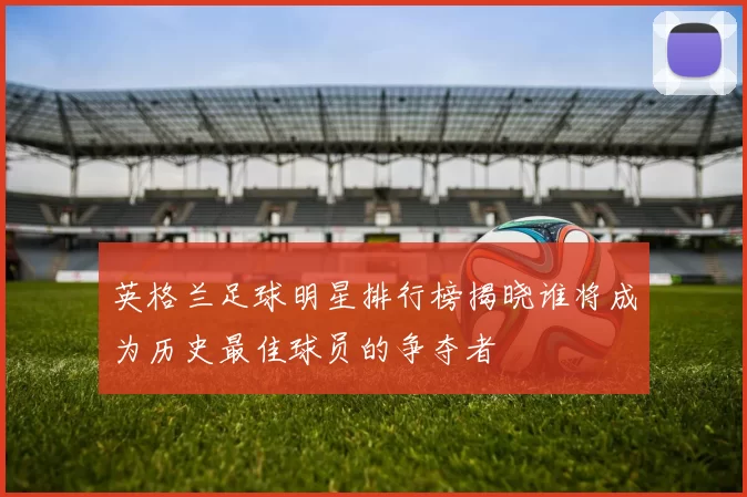 英格兰足球明星排行榜揭晓谁将成为历史最佳球员的争夺者