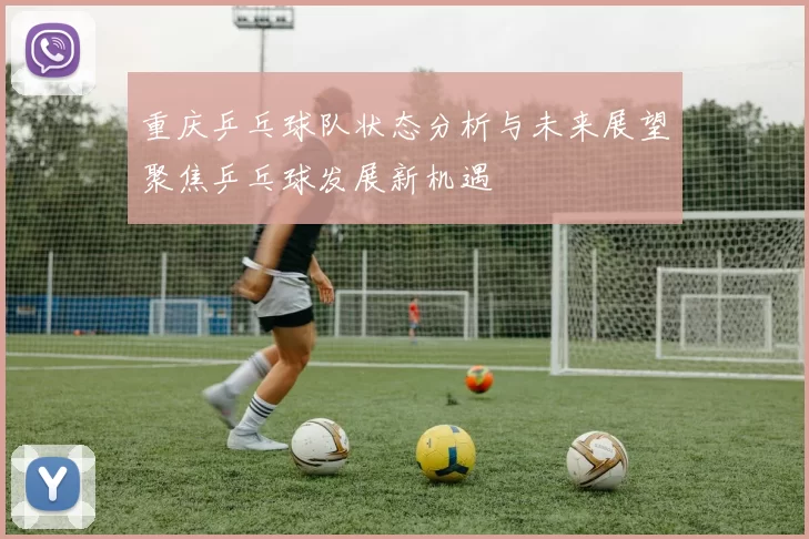 重庆乒乓球队状态分析与未来展望聚焦乒乓球发展新机遇
