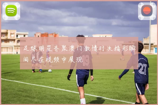 足球明星齐聚澳门激情对决精彩瞬间尽在视频中展现
