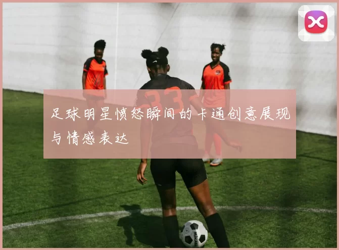 足球明星愤怒瞬间的卡通创意展现与情感表达