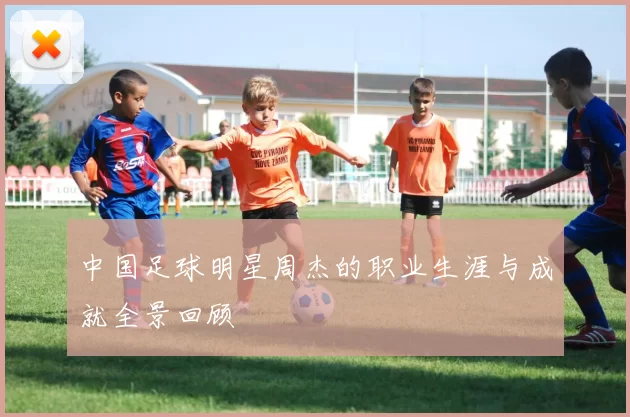 中国足球明星周杰的职业生涯与成就全景回顾