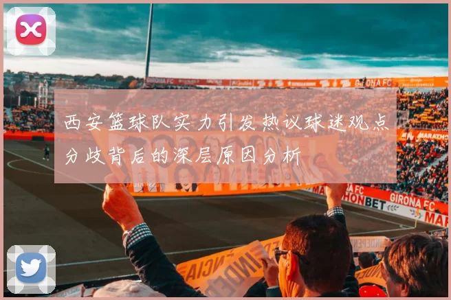 西安篮球队实力引发热议球迷观点分歧背后的深层原因分析