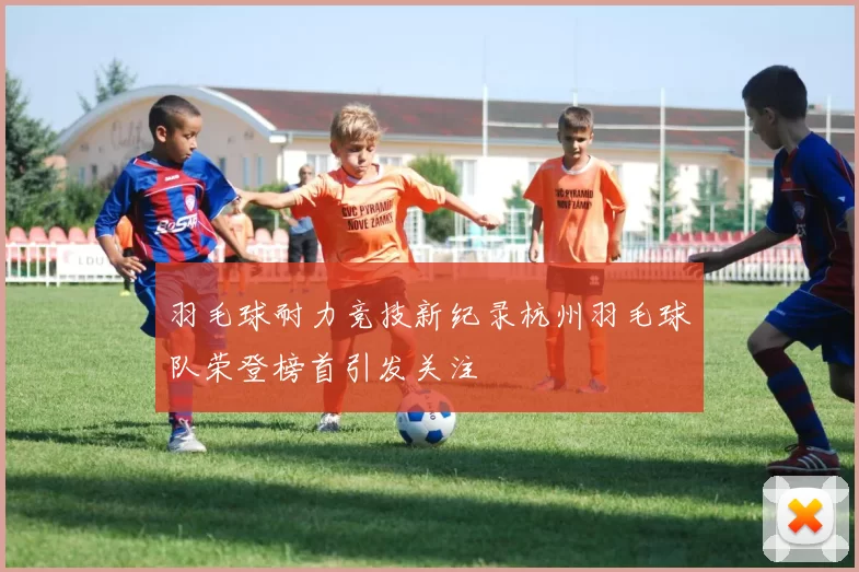 羽毛球耐力竞技新纪录杭州羽毛球队荣登榜首引发关注