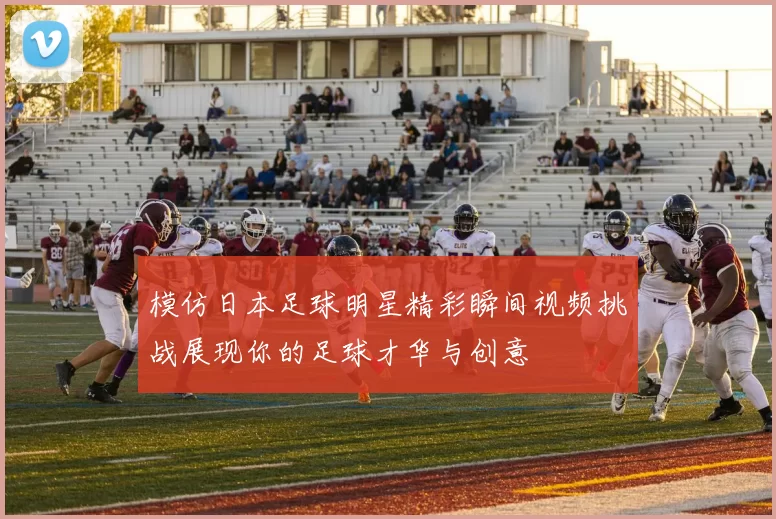 模仿日本足球明星精彩瞬间视频挑战展现你的足球才华与创意