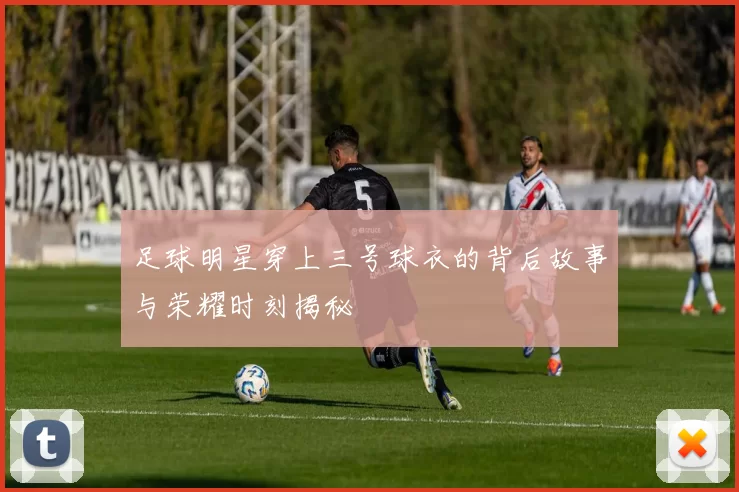足球明星穿上三号球衣的背后故事与荣耀时刻揭秘