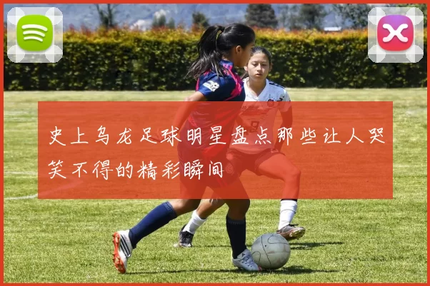 史上乌龙足球明星盘点那些让人哭笑不得的精彩瞬间