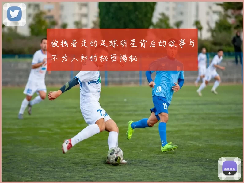 被拽着走的足球明星背后的故事与不为人知的秘密揭秘