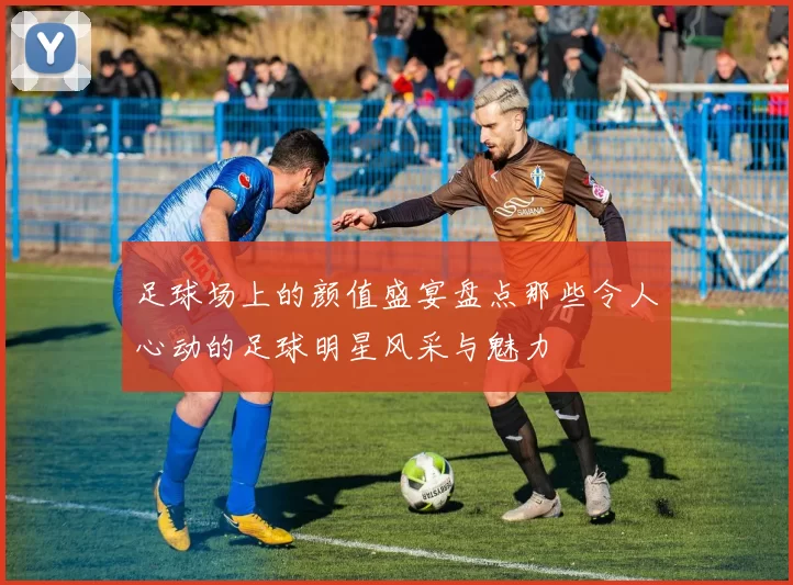 足球场上的颜值盛宴盘点那些令人心动的足球明星风采与魅力