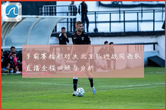 季前赛精彩对决北京队迎战同西队直播全程回顾与分析