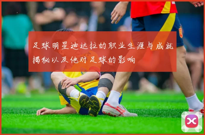足球明星迪达拉的职业生涯与成就揭秘以及他对足球的影响