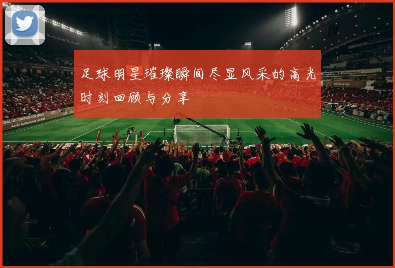 足球明星璀璨瞬间尽显风采的高光时刻回顾与分享
