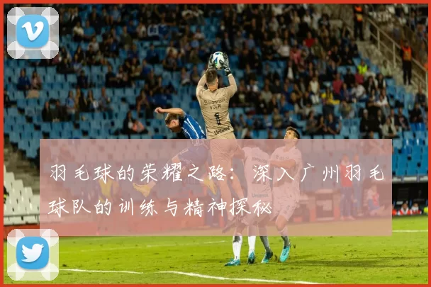 羽毛球的荣耀之路：深入广州羽毛球队的训练与精神探秘