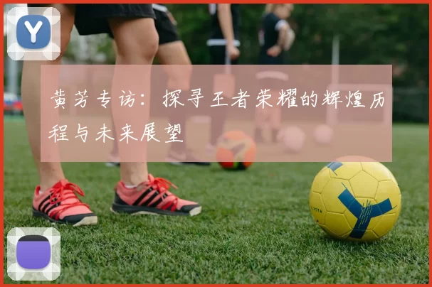 黄芳专访：探寻王者荣耀的辉煌历程与未来展望