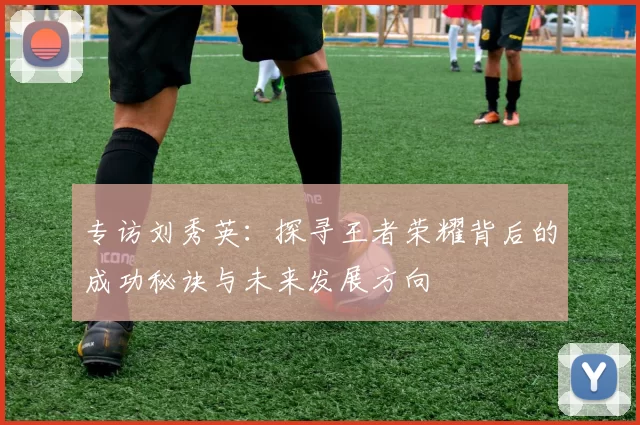专访刘秀英：探寻王者荣耀背后的成功秘诀与未来发展方向