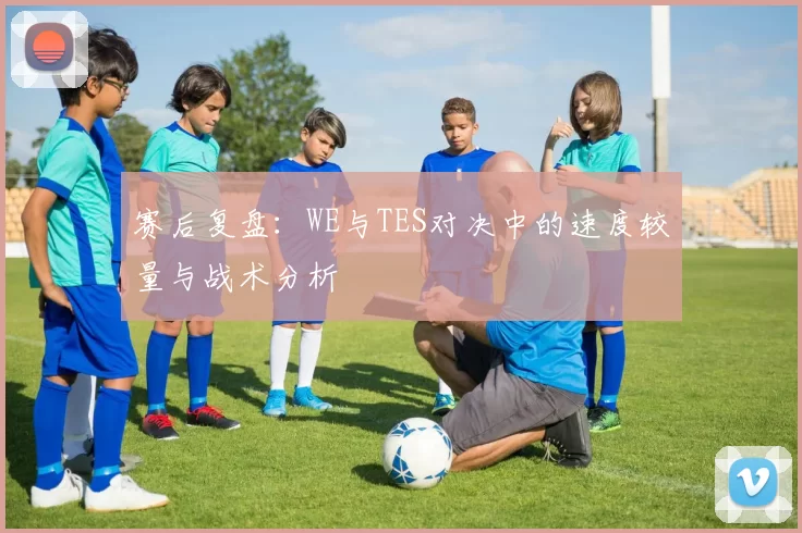 赛后复盘：WE与TES对决中的速度较量与战术分析