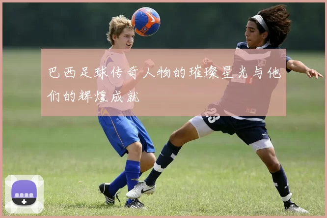 巴西足球传奇人物的璀璨星光与他们的辉煌成就