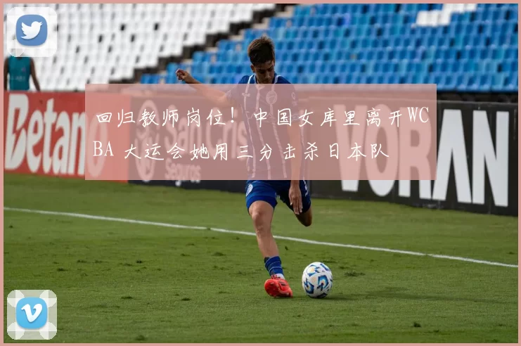 回归教师岗位！中国女库里离开WCBA 大运会她用三分击杀日本队