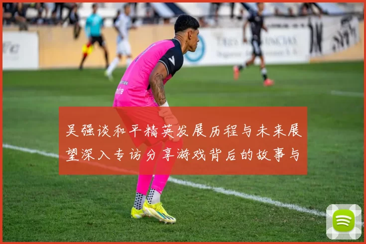 吴强谈和平精英发展历程与未来展望深入专访分享游戏背后的故事与挑战