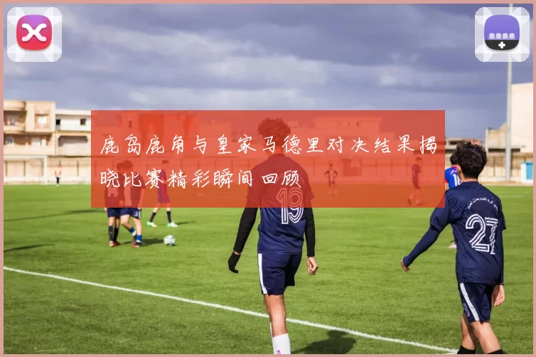 鹿岛鹿角与皇家马德里对决结果揭晓比赛精彩瞬间回顾