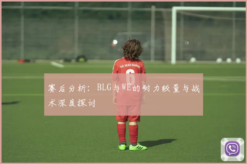 赛后分析：BLG与WE的耐力较量与战术深度探讨
