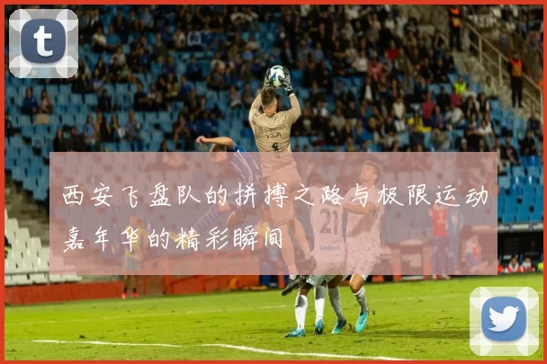 西安飞盘队的拼搏之路与极限运动嘉年华的精彩瞬间