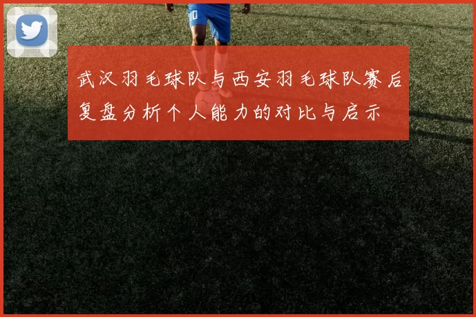 武汉羽毛球队与西安羽毛球队赛后复盘分析个人能力的对比与启示