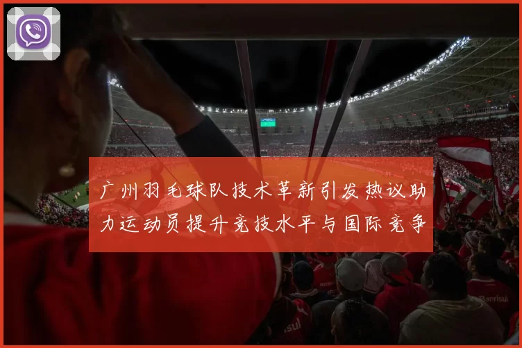 广州羽毛球队技术革新引发热议助力运动员提升竞技水平与国际竞争力
