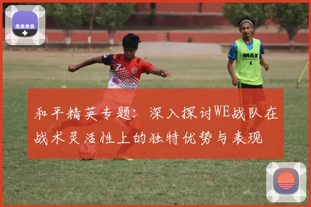 和平精英专题：深入探讨WE战队在战术灵活性上的独特优势与表现