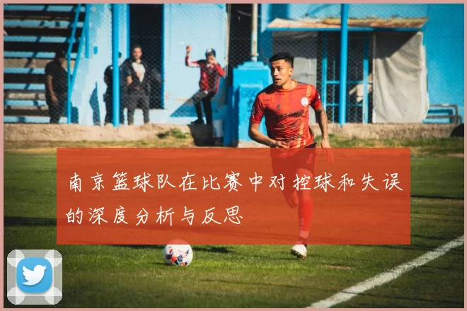 南京篮球队在比赛中对控球和失误的深度分析与反思