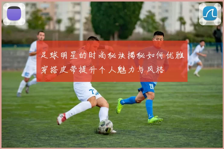 足球明星的时尚秘诀揭秘如何优雅穿搭皮带提升个人魅力与风格