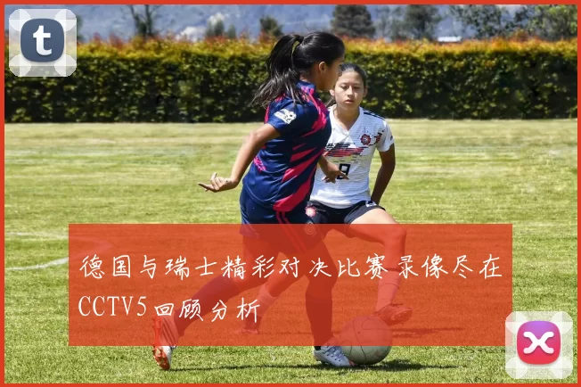 德国与瑞士精彩对决比赛录像尽在CCTV5回顾分析