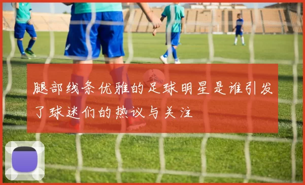 腿部线条优雅的足球明星是谁引发了球迷们的热议与关注