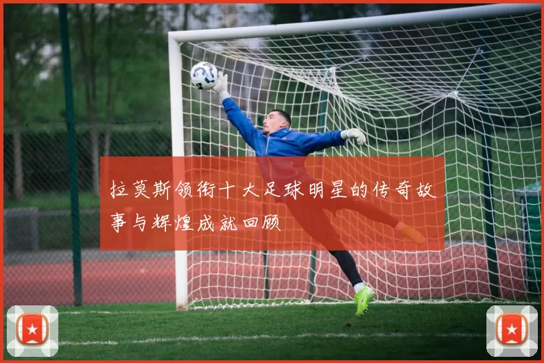 拉莫斯领衔十大足球明星的传奇故事与辉煌成就回顾
