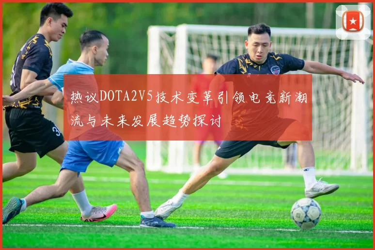 热议DOTA2V5技术变革引领电竞新潮流与未来发展趋势探讨