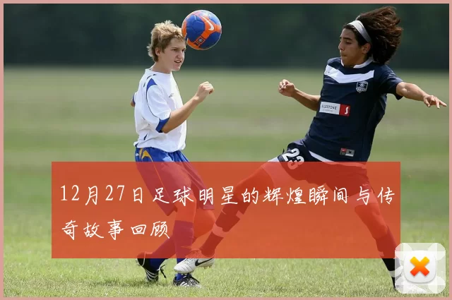 12月27日足球明星的辉煌瞬间与传奇故事回顾