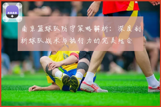 南京篮球队防守策略解析：深度剖析球队战术与执行力的完美结合