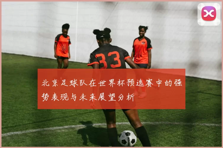 北京足球队在世界杯预选赛中的强势表现与未来展望分析