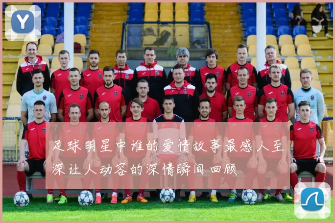 足球明星中谁的爱情故事最感人至深让人动容的深情瞬间回顾