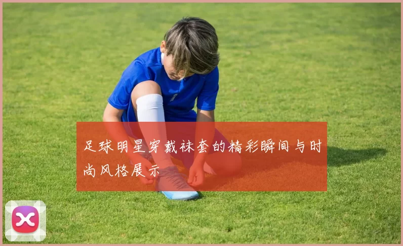 足球明星穿戴袜套的精彩瞬间与时尚风格展示