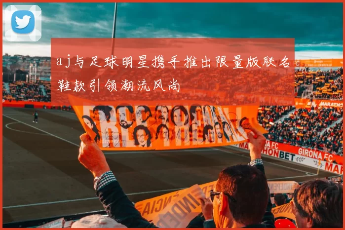 aj与足球明星携手推出限量版联名鞋款引领潮流风尚